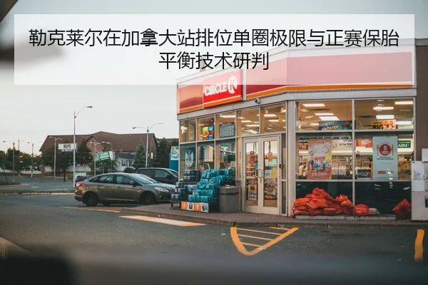 勒克莱尔在加拿大站排位单圈极限与正赛保胎平衡技术研判